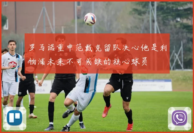 罗马诺重申范戴克留队决心他是利物浦未来不可或缺的核心球员
