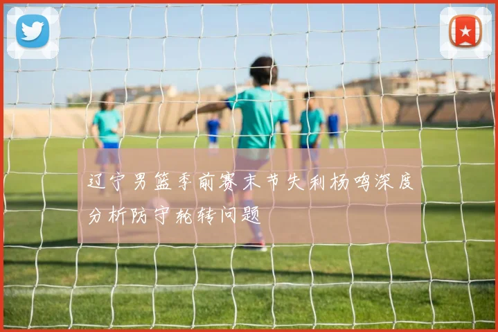 辽宁男篮季前赛末节失利杨鸣深度分析防守轮转问题
