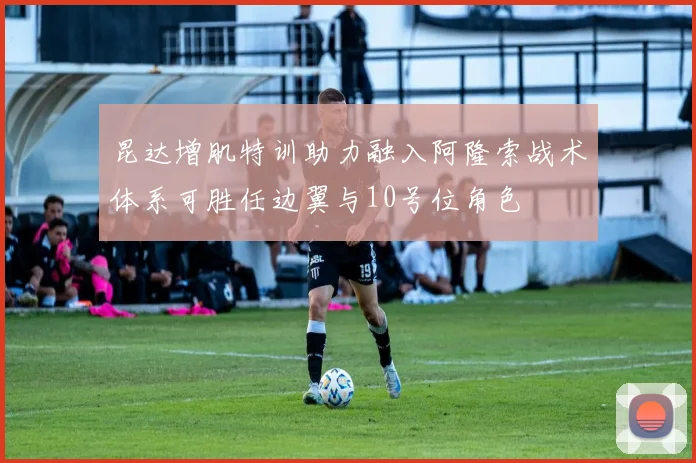昆达增肌特训助力融入阿隆索战术体系可胜任边翼与10号位角色