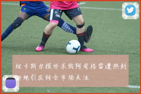 纽卡斯尔报价求购阿奇格雷遭热刺拒绝引发转会市场关注