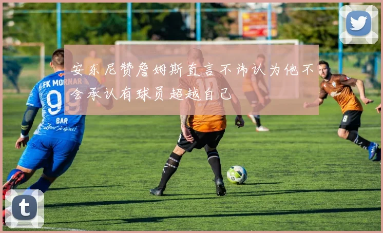 安东尼赞詹姆斯直言不讳认为他不会承认有球员超越自己