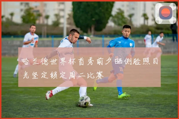 哈兰德世界杯首秀前夕晒侧脸照目光坚定锁定周二比赛