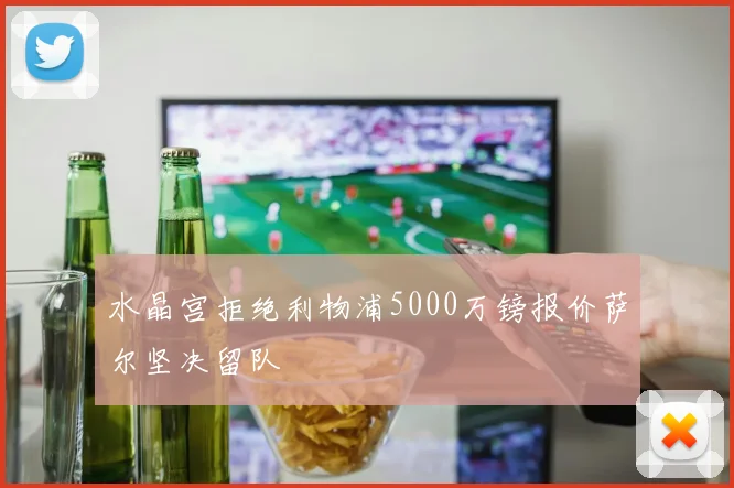 水晶宫拒绝利物浦5000万镑报价萨尔坚决留队