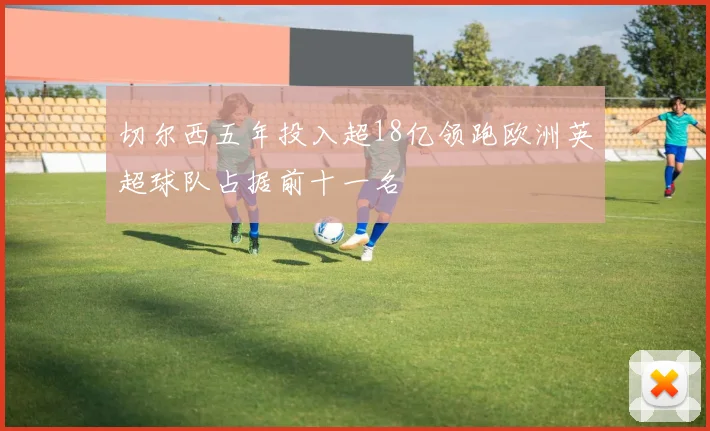 切尔西五年投入超18亿领跑欧洲英超球队占据前十一名