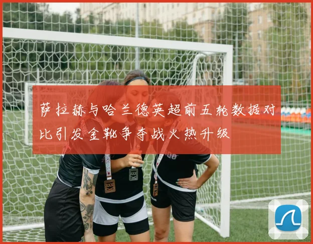 萨拉赫与哈兰德英超前五轮数据对比引发金靴争夺战火热升级
