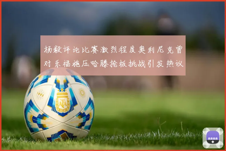 杨毅评论比赛激烈程度奥利尼克曾对乐福施压哈滕抢板挑战引发热议