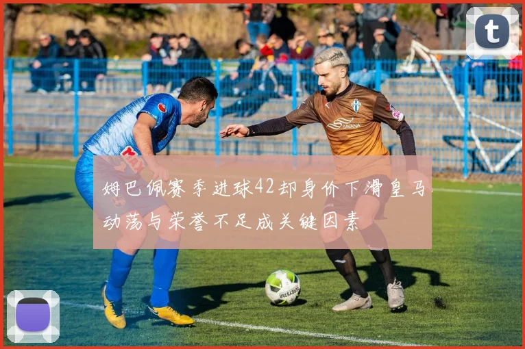 姆巴佩赛季进球42却身价下滑皇马动荡与荣誉不足成关键因素
