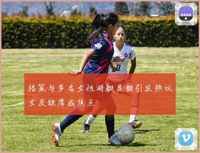 格策与多名女性游艇度假引发热议女友缺席成焦点