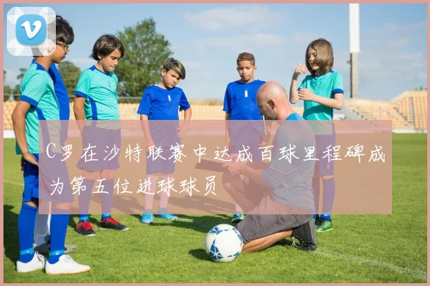 C罗在沙特联赛中达成百球里程碑成为第五位进球球员