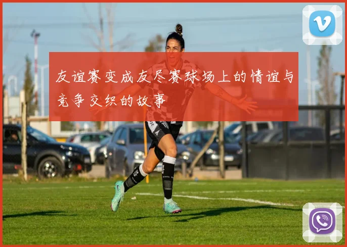 友谊赛变成友尽赛球场上的情谊与竞争交织的故事