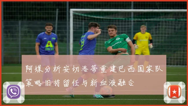 阿媒分析安切洛蒂重建巴西国家队策略旧将留任与新血液融合