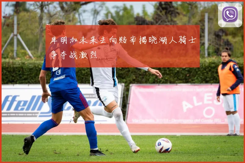 库明加未来去向赔率揭晓湖人骑士争夺战激烈