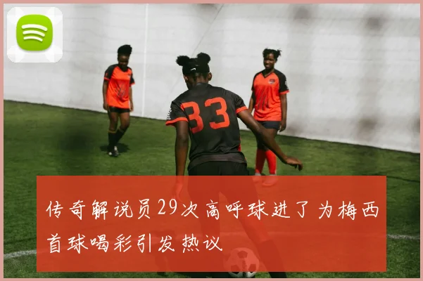 传奇解说员29次高呼球进了为梅西首球喝彩引发热议