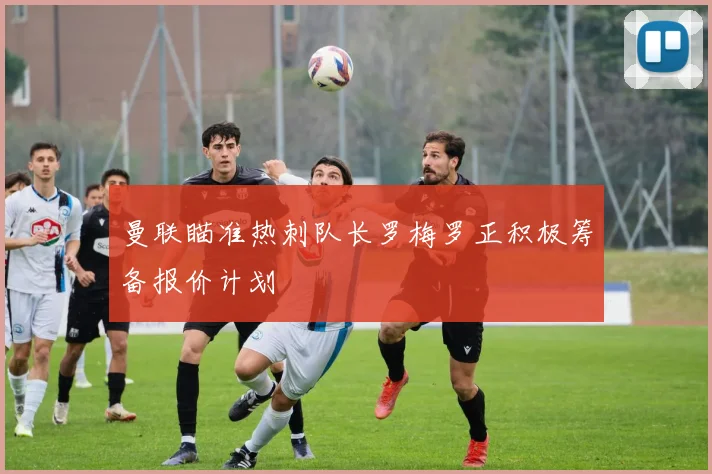 曼联瞄准热刺队长罗梅罗正积极筹备报价计划