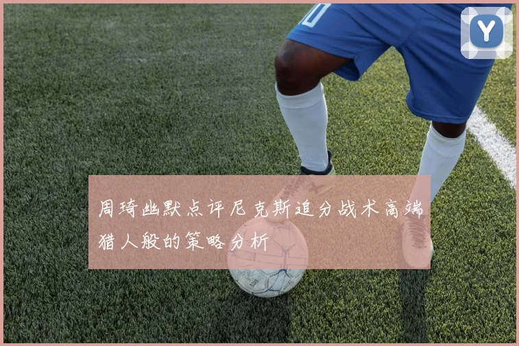周琦幽默点评尼克斯追分战术高端猎人般的策略分析