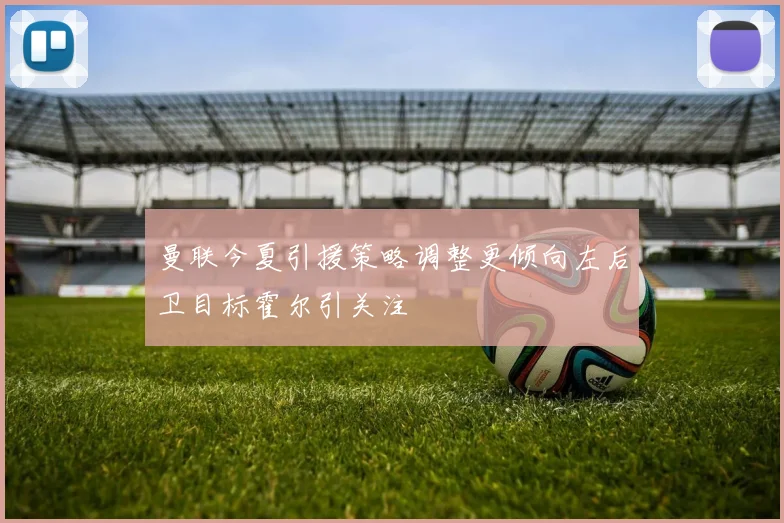 曼联今夏引援策略调整更倾向左后卫目标霍尔引关注