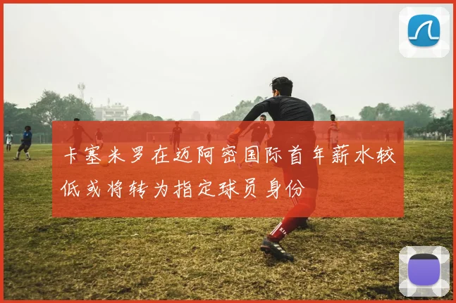卡塞米罗在迈阿密国际首年薪水较低或将转为指定球员身份
