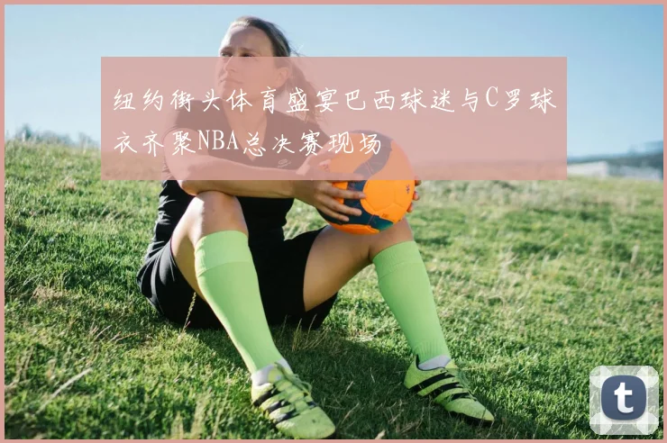 纽约街头体育盛宴巴西球迷与C罗球衣齐聚NBA总决赛现场