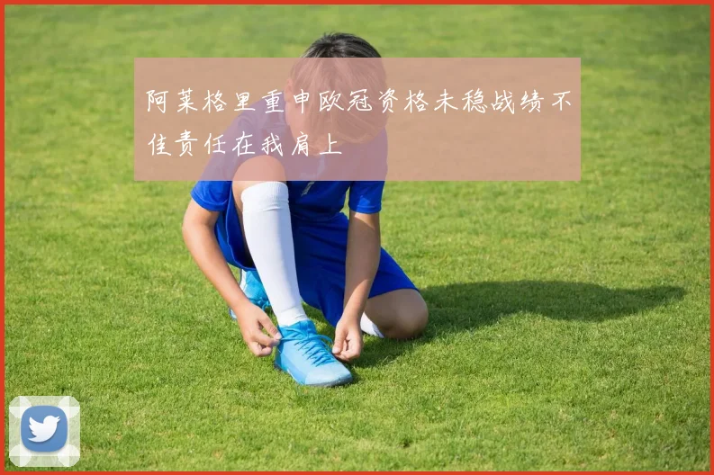 阿莱格里重申欧冠资格未稳战绩不佳责任在我肩上