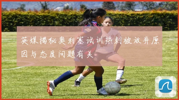 英媒揭秘奥利塞试训热刺被放弃原因与态度问题有关