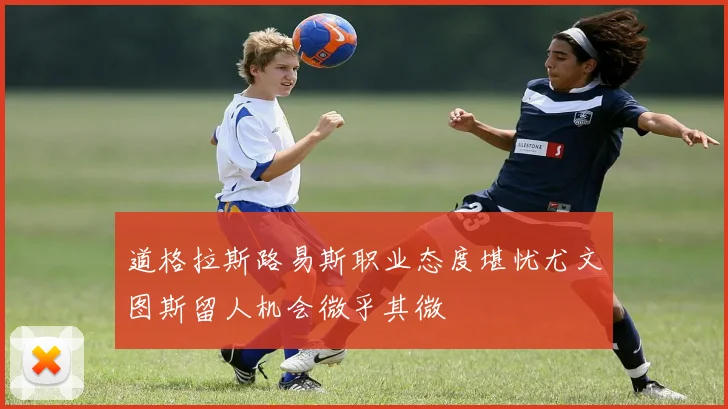 道格拉斯路易斯职业态度堪忧尤文图斯留人机会微乎其微